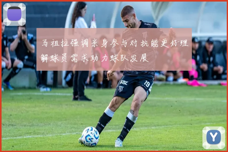 马祖拉强调亲身参与对抗能更好理解球员需求助力球队发展