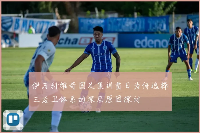 伊万科维奇国足集训首日为何选择三后卫体系的深层原因探讨