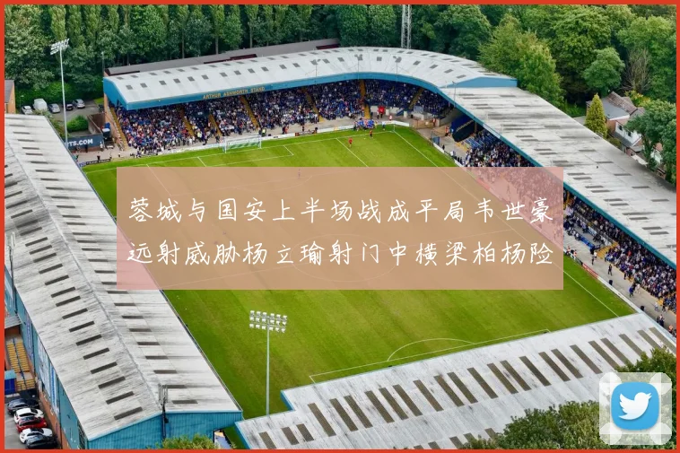 蓉城与国安上半场战成平局韦世豪远射威胁杨立瑜射门中横梁柏杨险送乌龙