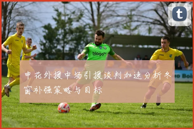 申花外援中场引援谈判加速分析冬窗补强策略与目标