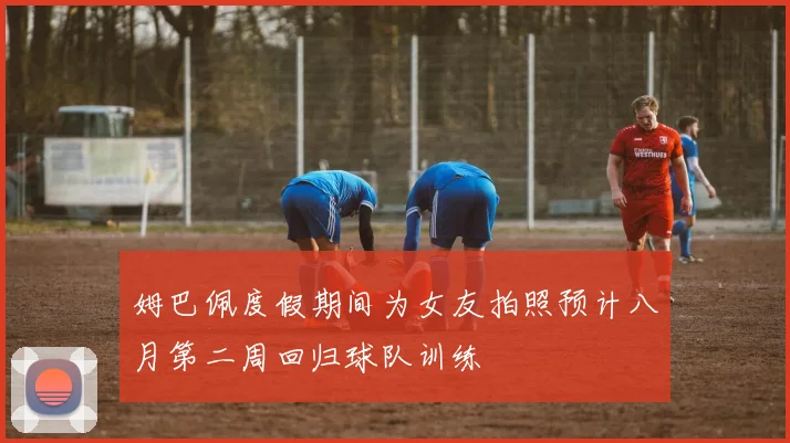 姆巴佩度假期间为女友拍照预计八月第二周回归球队训练