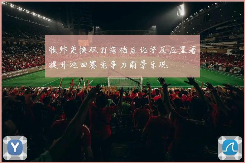 张帅更换双打搭档后化学反应显著提升巡回赛竞争力前景乐观