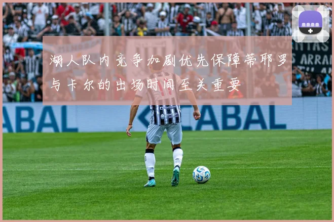 湖人队内竞争加剧优先保障蒂耶罗与卡尔的出场时间至关重要