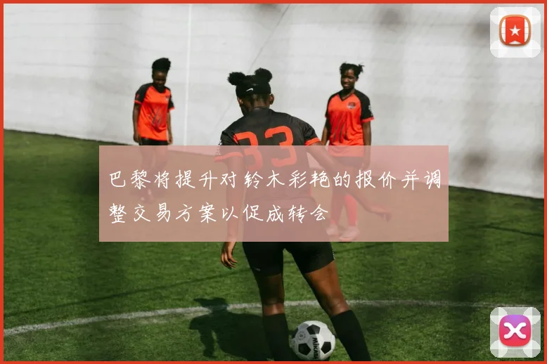 巴黎将提升对铃木彩艳的报价并调整交易方案以促成转会