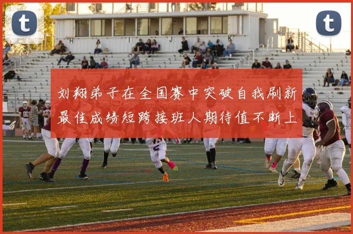 刘翔弟子在全国赛中突破自我刷新最佳成绩短跨接班人期待值不断上升