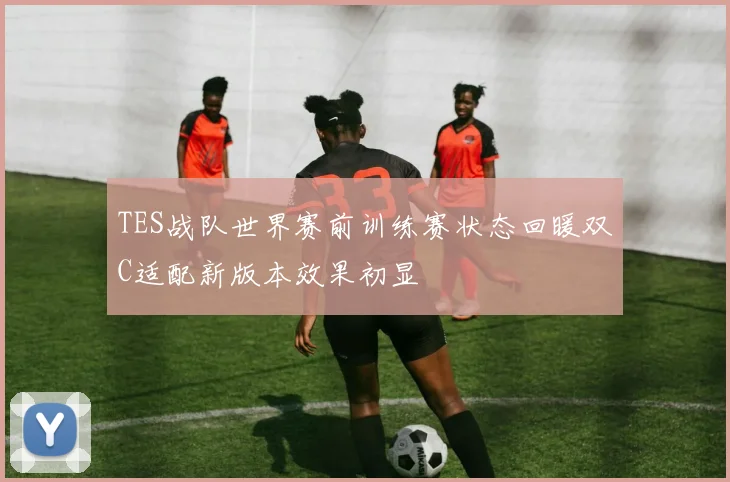 TES战队世界赛前训练赛状态回暖双C适配新版本效果初显