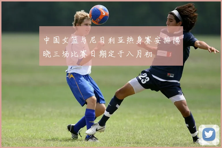 中国女篮与尼日利亚热身赛安排揭晓三场比赛日期定于八月初